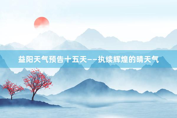 益阳天气预告十五天——执续辉煌的晴天气